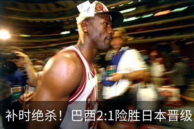 补时绝杀！巴西2:1险胜日本晋级16强 日本男足虽败犹荣