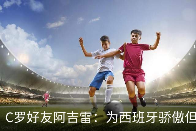 C罗好友阿吉雷：为西班牙骄傲但为C罗出局而痛心；C罗改变了足球